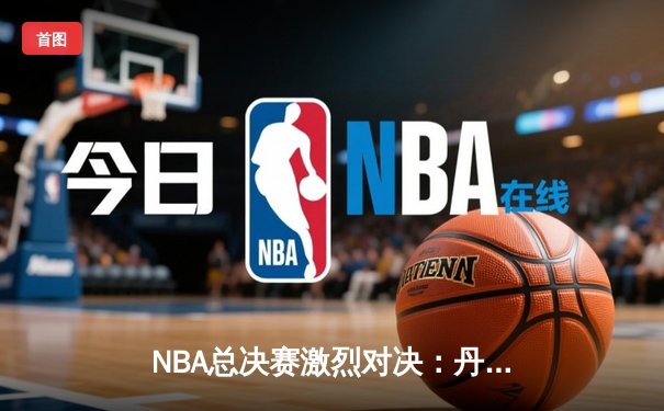 NBA总决赛激烈对决：丹佛掘金险胜迈阿密热火，约基奇三双统治内线