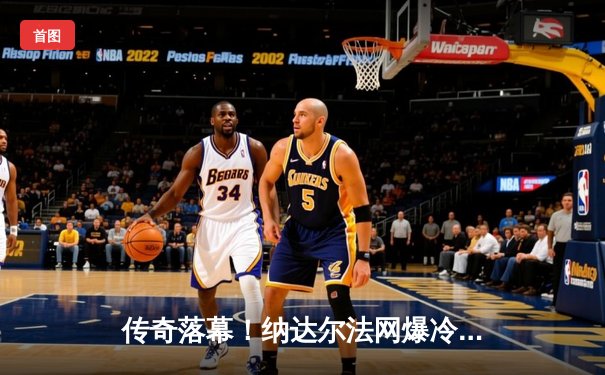 传奇落幕！纳达尔法网爆冷止步首轮，阿尔卡拉斯鏖战五盘惊险晋级